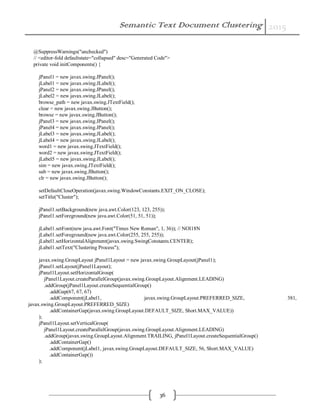 Semantic Text Document Clustering 2015
36
@SuppressWarnings("unchecked")
// <editor-fold defaultstate="collapsed" desc="Generated Code">
private void initComponents() {
jPanel1 = new javax.swing.JPanel();
jLabel1 = new javax.swing.JLabel();
jPanel2 = new javax.swing.JPanel();
jLabel2 = new javax.swing.JLabel();
browse_path = new javax.swing.JTextField();
clear = new javax.swing.JButton();
browse = new javax.swing.JButton();
jPanel3 = new javax.swing.JPanel();
jPanel4 = new javax.swing.JPanel();
jLabel3 = new javax.swing.JLabel();
jLabel4 = new javax.swing.JLabel();
word1 = new javax.swing.JTextField();
word2 = new javax.swing.JTextField();
jLabel5 = new javax.swing.JLabel();
sim = new javax.swing.JTextField();
sub = new javax.swing.JButton();
clr = new javax.swing.JButton();
setDefaultCloseOperation(javax.swing.WindowConstants.EXIT_ON_CLOSE);
setTitle("Cluster");
jPanel1.setBackground(new java.awt.Color(123, 123, 255));
jPanel1.setForeground(new java.awt.Color(51, 51, 51));
jLabel1.setFont(new java.awt.Font("Times New Roman", 1, 36)); // NOI18N
jLabel1.setForeground(new java.awt.Color(255, 255, 255));
jLabel1.setHorizontalAlignment(javax.swing.SwingConstants.CENTER);
jLabel1.setText("Clustering Process");
javax.swing.GroupLayout jPanel1Layout = new javax.swing.GroupLayout(jPanel1);
jPanel1.setLayout(jPanel1Layout);
jPanel1Layout.setHorizontalGroup(
jPanel1Layout.createParallelGroup(javax.swing.GroupLayout.Alignment.LEADING)
.addGroup(jPanel1Layout.createSequentialGroup()
.addGap(67, 67, 67)
.addComponent(jLabel1, javax.swing.GroupLayout.PREFERRED_SIZE, 381,
javax.swing.GroupLayout.PREFERRED_SIZE)
.addContainerGap(javax.swing.GroupLayout.DEFAULT_SIZE, Short.MAX_VALUE))
);
jPanel1Layout.setVerticalGroup(
jPanel1Layout.createParallelGroup(javax.swing.GroupLayout.Alignment.LEADING)
.addGroup(javax.swing.GroupLayout.Alignment.TRAILING, jPanel1Layout.createSequentialGroup()
.addContainerGap()
.addComponent(jLabel1, javax.swing.GroupLayout.DEFAULT_SIZE, 56, Short.MAX_VALUE)
.addContainerGap())
);
 