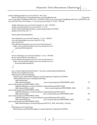 Semantic Text Document Clustering 2015
37
jPanel2.setBackground(new java.awt.Color(153, 204, 255));
jPanel2.setBorder(javax.swing.BorderFactory.createTitledBorder(null, "Clustering",
javax.swing.border.TitledBorder.DEFAULT_JUSTIFICATION, javax.swing.border.TitledBorder.DEFAULT_POSITION, new
java.awt.Font("Times New Roman", 2, 14), new java.awt.Color(0, 0, 153))); // NOI18N
jLabel2.setFont(new java.awt.Font("Constantia", 0, 14)); // NOI18N
jLabel2.setForeground(new java.awt.Color(51, 51, 51));
jLabel2.setHorizontalAlignment(javax.swing.SwingConstants.CENTER);
jLabel2.setText("Pick File :");
browse_path.setFocusable(false);
clear.setFont(new java.awt.Font("Tahoma", 1, 12)); // NOI18N
clear.setForeground(new java.awt.Color(255, 0, 0));
clear.setText("X");
clear.addActionListener(new java.awt.event.ActionListener() {
public void actionPerformed(java.awt.event.ActionEvent evt) {
clearActionPerformed(evt);
}
});
browse.setFont(new java.awt.Font("Tahoma", 0, 14)); // NOI18N
browse.setText("Browse and Submit");
browse.addActionListener(new java.awt.event.ActionListener() {
public void actionPerformed(java.awt.event.ActionEvent evt) {
browseActionPerformed(evt);
}
});
javax.swing.GroupLayout jPanel2Layout = new javax.swing.GroupLayout(jPanel2);
jPanel2.setLayout(jPanel2Layout);
jPanel2Layout.setHorizontalGroup(
jPanel2Layout.createParallelGroup(javax.swing.GroupLayout.Alignment.LEADING)
.addGroup(jPanel2Layout.createSequentialGroup()
.addContainerGap()
.addComponent(jLabel2, javax.swing.GroupLayout.PREFERRED_SIZE, 79,
javax.swing.GroupLayout.PREFERRED_SIZE)
.addPreferredGap(javax.swing.LayoutStyle.ComponentPlacement.RELATED)
.addComponent(browse_path, javax.swing.GroupLayout.PREFERRED_SIZE, 228,
javax.swing.GroupLayout.PREFERRED_SIZE)
.addPreferredGap(javax.swing.LayoutStyle.ComponentPlacement.RELATED)
.addComponent(clear, javax.swing.GroupLayout.PREFERRED_SIZE, 40,
javax.swing.GroupLayout.PREFERRED_SIZE)
.addPreferredGap(javax.swing.LayoutStyle.ComponentPlacement.RELATED)
.addComponent(browse, javax.swing.GroupLayout.PREFERRED_SIZE, 162,
javax.swing.GroupLayout.PREFERRED_SIZE)
.addContainerGap(javax.swing.GroupLayout.DEFAULT_SIZE, Short.MAX_VALUE))
);
jPanel2Layout.setVerticalGroup(
jPanel2Layout.createParallelGroup(javax.swing.GroupLayout.Alignment.LEADING)
 