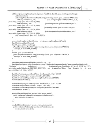 Semantic Text Document Clustering 2015
38
.addGroup(javax.swing.GroupLayout.Alignment.TRAILING, jPanel2Layout.createSequentialGroup()
.addContainerGap()
.addGroup(jPanel2Layout.createParallelGroup(javax.swing.GroupLayout.Alignment.BASELINE)
.addComponent(browse_path, javax.swing.GroupLayout.PREFERRED_SIZE, 31,
javax.swing.GroupLayout.PREFERRED_SIZE)
.addComponent(jLabel2, javax.swing.GroupLayout.PREFERRED_SIZE, 34,
javax.swing.GroupLayout.PREFERRED_SIZE)
.addComponent(clear, javax.swing.GroupLayout.PREFERRED_SIZE, 31,
javax.swing.GroupLayout.PREFERRED_SIZE)
.addComponent(browse, javax.swing.GroupLayout.PREFERRED_SIZE, 32,
javax.swing.GroupLayout.PREFERRED_SIZE))
.addContainerGap(61, Short.MAX_VALUE))
);
javax.swing.GroupLayout jPanel3Layout = new javax.swing.GroupLayout(jPanel3);
jPanel3.setLayout(jPanel3Layout);
jPanel3Layout.setHorizontalGroup(
jPanel3Layout.createParallelGroup(javax.swing.GroupLayout.Alignment.LEADING)
.addGap(0, 0, Short.MAX_VALUE)
);
jPanel3Layout.setVerticalGroup(
jPanel3Layout.createParallelGroup(javax.swing.GroupLayout.Alignment.LEADING)
.addGap(0, 0, Short.MAX_VALUE)
);
jPanel4.setBackground(new java.awt.Color(102, 153, 255));
jPanel4.setBorder(javax.swing.BorderFactory.createTitledBorder(javax.swing.BorderFactory.createTitledBorder(null,
"Similarity Calculation", javax.swing.border.TitledBorder.DEFAULT_JUSTIFICATION,
javax.swing.border.TitledBorder.DEFAULT_POSITION, new java.awt.Font("Times New Roman", 2, 14), new
java.awt.Color(51, 0, 0)))); // NOI18N
jLabel3.setFont(new java.awt.Font("Times New Roman", 1, 14)); // NOI18N
jLabel3.setForeground(new java.awt.Color(255, 255, 255));
jLabel3.setHorizontalAlignment(javax.swing.SwingConstants.CENTER);
jLabel3.setText("Word 1 :");
jLabel4.setFont(new java.awt.Font("Times New Roman", 1, 14)); // NOI18N
jLabel4.setForeground(new java.awt.Color(255, 255, 255));
jLabel4.setHorizontalAlignment(javax.swing.SwingConstants.CENTER);
jLabel4.setText("Word 2 :");
word1.addActionListener(new java.awt.event.ActionListener() {
public void actionPerformed(java.awt.event.ActionEvent evt) {
word1ActionPerformed(evt);
}
});
word2.addActionListener(new java.awt.event.ActionListener() {
public void actionPerformed(java.awt.event.ActionEvent evt) {
word2ActionPerformed(evt);
 