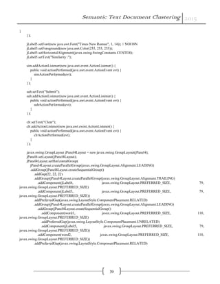 Semantic Text Document Clustering 2015
39
}
});
jLabel5.setFont(new java.awt.Font("Times New Roman", 1, 14)); // NOI18N
jLabel5.setForeground(new java.awt.Color(255, 255, 255));
jLabel5.setHorizontalAlignment(javax.swing.SwingConstants.CENTER);
jLabel5.setText("Similarity :");
sim.addActionListener(new java.awt.event.ActionListener() {
public void actionPerformed(java.awt.event.ActionEvent evt) {
simActionPerformed(evt);
}
});
sub.setText("Submit");
sub.addActionListener(new java.awt.event.ActionListener() {
public void actionPerformed(java.awt.event.ActionEvent evt) {
subActionPerformed(evt);
}
});
clr.setText("Clear");
clr.addActionListener(new java.awt.event.ActionListener() {
public void actionPerformed(java.awt.event.ActionEvent evt) {
clrActionPerformed(evt);
}
});
javax.swing.GroupLayout jPanel4Layout = new javax.swing.GroupLayout(jPanel4);
jPanel4.setLayout(jPanel4Layout);
jPanel4Layout.setHorizontalGroup(
jPanel4Layout.createParallelGroup(javax.swing.GroupLayout.Alignment.LEADING)
.addGroup(jPanel4Layout.createSequentialGroup()
.addGap(22, 22, 22)
.addGroup(jPanel4Layout.createParallelGroup(javax.swing.GroupLayout.Alignment.TRAILING)
.addComponent(jLabel4, javax.swing.GroupLayout.PREFERRED_SIZE, 79,
javax.swing.GroupLayout.PREFERRED_SIZE)
.addComponent(jLabel3, javax.swing.GroupLayout.PREFERRED_SIZE, 79,
javax.swing.GroupLayout.PREFERRED_SIZE))
.addPreferredGap(javax.swing.LayoutStyle.ComponentPlacement.RELATED)
.addGroup(jPanel4Layout.createParallelGroup(javax.swing.GroupLayout.Alignment.LEADING)
.addGroup(jPanel4Layout.createSequentialGroup()
.addComponent(word1, javax.swing.GroupLayout.PREFERRED_SIZE, 110,
javax.swing.GroupLayout.PREFERRED_SIZE)
.addPreferredGap(javax.swing.LayoutStyle.ComponentPlacement.UNRELATED)
.addComponent(jLabel5, javax.swing.GroupLayout.PREFERRED_SIZE, 79,
javax.swing.GroupLayout.PREFERRED_SIZE))
.addComponent(word2, javax.swing.GroupLayout.PREFERRED_SIZE, 110,
javax.swing.GroupLayout.PREFERRED_SIZE))
.addPreferredGap(javax.swing.LayoutStyle.ComponentPlacement.RELATED)
 