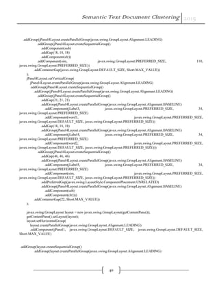 Semantic Text Document Clustering 2015
40
.addGroup(jPanel4Layout.createParallelGroup(javax.swing.GroupLayout.Alignment.LEADING)
.addGroup(jPanel4Layout.createSequentialGroup()
.addComponent(sub)
.addGap(18, 18, 18)
.addComponent(clr))
.addComponent(sim, javax.swing.GroupLayout.PREFERRED_SIZE, 110,
javax.swing.GroupLayout.PREFERRED_SIZE))
.addContainerGap(javax.swing.GroupLayout.DEFAULT_SIZE, Short.MAX_VALUE))
);
jPanel4Layout.setVerticalGroup(
jPanel4Layout.createParallelGroup(javax.swing.GroupLayout.Alignment.LEADING)
.addGroup(jPanel4Layout.createSequentialGroup()
.addGroup(jPanel4Layout.createParallelGroup(javax.swing.GroupLayout.Alignment.LEADING)
.addGroup(jPanel4Layout.createSequentialGroup()
.addGap(21, 21, 21)
.addGroup(jPanel4Layout.createParallelGroup(javax.swing.GroupLayout.Alignment.BASELINE)
.addComponent(jLabel3, javax.swing.GroupLayout.PREFERRED_SIZE, 34,
javax.swing.GroupLayout.PREFERRED_SIZE)
.addComponent(word1, javax.swing.GroupLayout.PREFERRED_SIZE,
javax.swing.GroupLayout.DEFAULT_SIZE, javax.swing.GroupLayout.PREFERRED_SIZE))
.addGap(18, 18, 18)
.addGroup(jPanel4Layout.createParallelGroup(javax.swing.GroupLayout.Alignment.BASELINE)
.addComponent(jLabel4, javax.swing.GroupLayout.PREFERRED_SIZE, 34,
javax.swing.GroupLayout.PREFERRED_SIZE)
.addComponent(word2, javax.swing.GroupLayout.PREFERRED_SIZE,
javax.swing.GroupLayout.DEFAULT_SIZE, javax.swing.GroupLayout.PREFERRED_SIZE)))
.addGroup(jPanel4Layout.createSequentialGroup()
.addGap(46, 46, 46)
.addGroup(jPanel4Layout.createParallelGroup(javax.swing.GroupLayout.Alignment.BASELINE)
.addComponent(jLabel5, javax.swing.GroupLayout.PREFERRED_SIZE, 34,
javax.swing.GroupLayout.PREFERRED_SIZE)
.addComponent(sim, javax.swing.GroupLayout.PREFERRED_SIZE,
javax.swing.GroupLayout.DEFAULT_SIZE, javax.swing.GroupLayout.PREFERRED_SIZE))
.addPreferredGap(javax.swing.LayoutStyle.ComponentPlacement.UNRELATED)
.addGroup(jPanel4Layout.createParallelGroup(javax.swing.GroupLayout.Alignment.BASELINE)
.addComponent(sub)
.addComponent(clr))))
.addContainerGap(22, Short.MAX_VALUE))
);
javax.swing.GroupLayout layout = new javax.swing.GroupLayout(getContentPane());
getContentPane().setLayout(layout);
layout.setHorizontalGroup(
layout.createParallelGroup(javax.swing.GroupLayout.Alignment.LEADING)
.addComponent(jPanel1, javax.swing.GroupLayout.DEFAULT_SIZE, javax.swing.GroupLayout.DEFAULT_SIZE,
Short.MAX_VALUE)
.addGroup(layout.createSequentialGroup()
.addGroup(layout.createParallelGroup(javax.swing.GroupLayout.Alignment.LEADING)
 