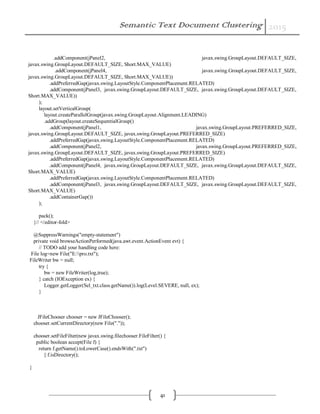 Semantic Text Document Clustering 2015
41
.addComponent(jPanel2, javax.swing.GroupLayout.DEFAULT_SIZE,
javax.swing.GroupLayout.DEFAULT_SIZE, Short.MAX_VALUE)
.addComponent(jPanel4, javax.swing.GroupLayout.DEFAULT_SIZE,
javax.swing.GroupLayout.DEFAULT_SIZE, Short.MAX_VALUE))
.addPreferredGap(javax.swing.LayoutStyle.ComponentPlacement.RELATED)
.addComponent(jPanel3, javax.swing.GroupLayout.DEFAULT_SIZE, javax.swing.GroupLayout.DEFAULT_SIZE,
Short.MAX_VALUE))
);
layout.setVerticalGroup(
layout.createParallelGroup(javax.swing.GroupLayout.Alignment.LEADING)
.addGroup(layout.createSequentialGroup()
.addComponent(jPanel1, javax.swing.GroupLayout.PREFERRED_SIZE,
javax.swing.GroupLayout.DEFAULT_SIZE, javax.swing.GroupLayout.PREFERRED_SIZE)
.addPreferredGap(javax.swing.LayoutStyle.ComponentPlacement.RELATED)
.addComponent(jPanel2, javax.swing.GroupLayout.PREFERRED_SIZE,
javax.swing.GroupLayout.DEFAULT_SIZE, javax.swing.GroupLayout.PREFERRED_SIZE)
.addPreferredGap(javax.swing.LayoutStyle.ComponentPlacement.RELATED)
.addComponent(jPanel4, javax.swing.GroupLayout.DEFAULT_SIZE, javax.swing.GroupLayout.DEFAULT_SIZE,
Short.MAX_VALUE)
.addPreferredGap(javax.swing.LayoutStyle.ComponentPlacement.RELATED)
.addComponent(jPanel3, javax.swing.GroupLayout.DEFAULT_SIZE, javax.swing.GroupLayout.DEFAULT_SIZE,
Short.MAX_VALUE)
.addContainerGap())
);
pack();
}// </editor-fold>
@SuppressWarnings("empty-statement")
private void browseActionPerformed(java.awt.event.ActionEvent evt) {
// TODO add your handling code here:
File log=new File("E:pro.txt");
FileWriter bw = null;
try {
bw = new FileWriter(log,true);
} catch (IOException ex) {
Logger.getLogger(Sel_txt.class.getName()).log(Level.SEVERE, null, ex);
}
JFileChooser chooser = new JFileChooser();
chooser.setCurrentDirectory(new File("."));
chooser.setFileFilter(new javax.swing.filechooser.FileFilter() {
public boolean accept(File f) {
return f.getName().toLowerCase().endsWith(".txt")
|| f.isDirectory();
}
 