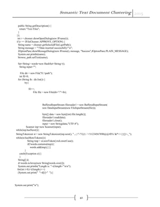 Semantic Text Document Clustering 2015
42
public String getDescription() {
return "Text Files";
}
});
int r = chooser.showOpenDialog(new JFrame());
if (r == JFileChooser.APPROVE_OPTION) {
String name = chooser.getSelectedFile().getPath();
String message = ""Data inserted successfully"n";
JOptionPane.showMessageDialog(new JFrame(), message, "Success",JOptionPane.PLAIN_MESSAGE);
System.out.println(name);
browse_path.setText(name);
Set<String> words=new HashSet<String>();
String input="";
File dir = new File("E:path");
int fil=0;
for (String fn : dir.list()) {
try{
fil++;
File file = new File(dir+"/"+fn);
BufferedInputStream filereader1 = new BufferedInputStream(
new DataInputStream(new FileInputStream(file)));
byte[] data = new byte[(int) file.length()];
filereader1.read(data);
filereader1.close();
input = new String(data,"UTF-8");
Scanner inp=new Scanner(input);
while(inp.hasNext()){
StringTokenizer st = new StringTokenizer(inp.next(), " ,.;:"-'?/()/|~`=!।1234567890@@#$%^&*<>{}[]+-_");
while(st.hasMoreTokens()){
String tmp = st.nextToken().toLowerCase();
if(!words.contains(tmp)){
words.add(tmp);}}}
}
catch(Exception e){}
}
String[] d;
d=words.toArray(new String[words.size()]);
System.out.println("Length is: "+d.length+"nn");
for(int i=0;i<d.length;i++)
{System.out.print(" "+d[i]+" ");}
System.out.print("n");
 