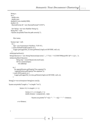 Semantic Text Document Clustering 2015
43
String x;
int s;
double min;
double max;
double[] b=new double[1000];
double a=0;
DecimalFormat df = new DecimalFormat("#.####");
Set<String> wor=new HashSet<String>();
String files = null;
//System.out.println("Enter the path correctly:");
files=name;
Scanner inpt = null;
try {
inpt = new Scanner(new File(files), "UTF-8");
} catch (FileNotFoundException ex) {
Logger.getLogger(Sel_txt.class.getName()).log(Level.SEVERE, null, ex);
}
while(inpt.hasNext()){
StringTokenizer st = new StringTokenizer(inpt.next()," ,.;:"-'?/()/|~`=!।1234567890@@#$%^&*<>{}[]+-_");
while(st.hasMoreTokens()){
String tmp = st.nextToken().toLowerCase();
if(!wor.contains(tmp)){
wor.add(tmp)
try {
bw.append(System.getProperty("line.separator"));
//append(System.getProperty("line.separator"));
} catch (IOException ex) {
Logger.getLogger(Sel_txt.class.getName()).log(Level.SEVERE, null, ex);
}
String[] w=wor.toArray(new String[wor.size()]);
System.out.println("Length is: "+w.length+"nn");
for(int i=0; i<w.length-1; i++){
for(int j=i+1; j<w.length; j++){
double distance =compute(w[i] , w[j]);
//System.out.println("n"+w[i] +" - " + w[j] + " = " + distance);
a=a+distance;
}
 