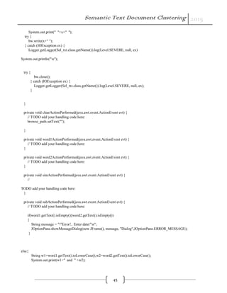 Semantic Text Document Clustering 2015
45
System.out.print(" "+x+" ");
try {
bw.write(x+" ");
} catch (IOException ex) {
Logger.getLogger(Sel_txt.class.getName()).log(Level.SEVERE, null, ex)
System.out.println("n");
try {
bw.close();
} catch (IOException ex) {
Logger.getLogger(Sel_txt.class.getName()).log(Level.SEVERE, null, ex);
}
}
private void clearActionPerformed(java.awt.event.ActionEvent evt) {
// TODO add your handling code here:
browse_path.setText("");
}
private void word1ActionPerformed(java.awt.event.ActionEvent evt) {
// TODO add your handling code here:
}
private void word2ActionPerformed(java.awt.event.ActionEvent evt) {
// TODO add your handling code here:
}
private void simActionPerformed(java.awt.event.ActionEvent evt) {
//
TODO add your handling code here:
}
private void subActionPerformed(java.awt.event.ActionEvent evt) {
// TODO add your handling code here:
if(word1.getText().isEmpty()||word2.getText().isEmpty())
{
String message = ""Error!.. Enter data"n";
JOptionPane.showMessageDialog(new JFrame(), message, "Dialog",JOptionPane.ERROR_MESSAGE);
}
else{
String w1=word1.getText().toLowerCase(),w2=word2.getText().toLowerCase();
System.out.print(w1+" and " +w2);
 