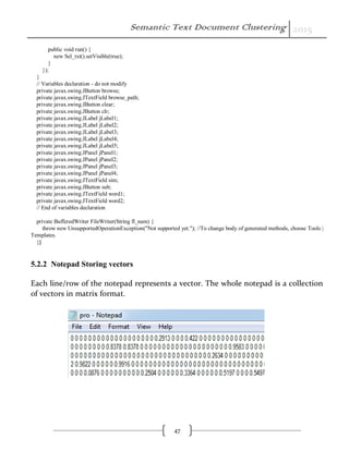 Semantic Text Document Clustering 2015
47
public void run() {
new Sel_txt().setVisible(true);
}
});
}
// Variables declaration - do not modify
private javax.swing.JButton browse;
private javax.swing.JTextField browse_path;
private javax.swing.JButton clear;
private javax.swing.JButton clr;
private javax.swing.JLabel jLabel1;
private javax.swing.JLabel jLabel2;
private javax.swing.JLabel jLabel3;
private javax.swing.JLabel jLabel4;
private javax.swing.JLabel jLabel5;
private javax.swing.JPanel jPanel1;
private javax.swing.JPanel jPanel2;
private javax.swing.JPanel jPanel3;
private javax.swing.JPanel jPanel4;
private javax.swing.JTextField sim;
private javax.swing.JButton sub;
private javax.swing.JTextField word1;
private javax.swing.JTextField word2;
// End of variables declaration
private BufferedWriter FileWriter(String fl_nam) {
throw new UnsupportedOperationException("Not supported yet."); //To change body of generated methods, choose Tools |
Templates.
}}
5.2.2 Notepad Storing vectors
Each line/row of the notepad represents a vector. The whole notepad is a collection
of vectors in matrix format.
 
