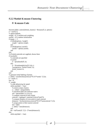 Semantic Text Document Clustering 2015
48
5.2.2 Matlab K-means Clustering
 K-means Code
function [label, centroid,Initial_clusters] = fkmeans(X, k, options)
n = size(X,1);
% option defaults
weight = 0; % uniform unit weighting
careful = 0;% random initialization
if nargin == 3
if isfield(options, 'weight')
weight = options.weight;
end
if isfield(options,'careful')
careful = options.careful;
end
end
% If initial centroids not supplied, choose them
if isscalar(k)
% centroids not specified
if careful
k = spreadseeds(X, k);
else
k = X(randsample(size(X,1),k),:);
%assignin(ws, 'Initial Cluster', k);
Initial_clusters=k;
end
end
% generate initial labeling of points
[~,label] = max(bsxfun(@minus,k*X',0.5*sum(k.^2,2)));
k = size(k,1);
last = 0;
if ~weight
% code defactoring for speed
while any(label ~= last)
% remove empty clusters
[~,~,label] = unique(label);
% transform label into indicator matrix
ind = sparse(label,1:n,1,k,n,n);
% compute centroid of each cluster
centroid = (spdiags(1./sum(ind,2),0,k,k)*ind)*X;
% compute distance of every point to each centroid
distances = bsxfun(@minus,centroid*X',0.5*sum(centroid.^2,2));
% assign points to their nearest centroid
last = label;
[~,label] = max(distances);
end
dis = ind*(sum(X.^2,2) - 2*max(distances)');
else
while any(label ~= last)
 
