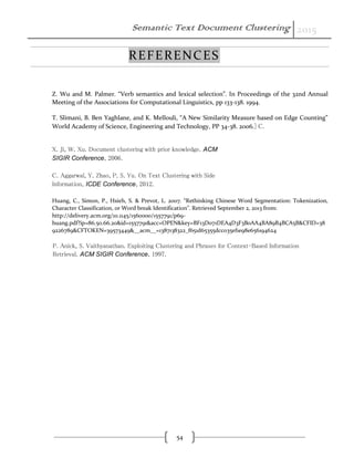 Semantic Text Document Clustering 2015
54
REFERENCES
Z. Wu and M. Palmer. “Verb semantics and lexical selection”. In Proceedings of the 32nd Annual
Meeting of the Associations for Computational Linguistics, pp 133-138. 1994.
T. Slimani, B. Ben Yaghlane, and K. Mellouli, “A New Similarity Measure based on Edge Counting”
World Academy of Science, Engineering and Technology, PP 34-38. 2006.] C.
X. Ji, W. Xu. Document clustering with prior knowledge. ACM
SIGIR Conference, 2006.
C. Aggarwal, Y. Zhao, P. S. Yu. On Text Clustering with Side
Information, ICDE Conference, 2012.
Huang, C., Simon, P., Hsieh, S. & Prevot, L. 2007. “Rethinking Chinese Word Segmentation: Tokenization,
Character Classification, or Word break Identification”. Retrieved September 2, 2013 from:
http://delivery.acm.org/10.1145/1560000/1557791/p69-
huang.pdf?ip=86.50.66.20&id=1557791&acc=OPEN&key=BF13D071DEA4D3F3B0AA4BA89B4BCA5B&CFID=38
9226789&CFTOKEN=39573449&__acm__=1387138322_f651d65355dcc035ef1e98e656194624
P. Anick, S. Vaithyanathan. Exploiting Clustering and Phrases for Context-Based Information
Retrieval. ACM SIGIR Conference, 1997.
 
