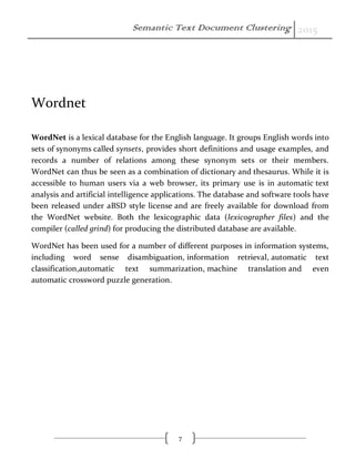 Semantic Text Document Clustering 2015
7
Wordnet
WordNet is a lexical database for the English language. It groups English words into
sets of synonyms called synsets, provides short definitions and usage examples, and
records a number of relations among these synonym sets or their members.
WordNet can thus be seen as a combination of dictionary and thesaurus. While it is
accessible to human users via a web browser, its primary use is in automatic text
analysis and artificial intelligence applications. The database and software tools have
been released under aBSD style license and are freely available for download from
the WordNet website. Both the lexicographic data (lexicographer files) and the
compiler (called grind) for producing the distributed database are available.
WordNet has been used for a number of different purposes in information systems,
including word sense disambiguation, information retrieval, automatic text
classification,automatic text summarization, machine translation and even
automatic crossword puzzle generation.
 