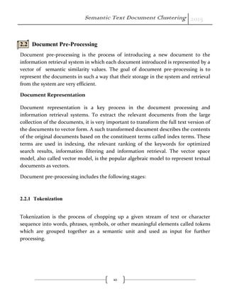 Semantic Text Document Clustering 2015
10
2.2 Document Pre-Processing
Document pre-processing is the process of introducing a new document to the
information retrieval system in which each document introduced is represented by a
vector of semantic similarity values. The goal of document pre-processing is to
represent the documents in such a way that their storage in the system and retrieval
from the system are very efficient.
Document Representation
Document representation is a key process in the document processing and
information retrieval systems. To extract the relevant documents from the large
collection of the documents, it is very important to transform the full text version of
the documents to vector form. A such transformed document describes the contents
of the original documents based on the constituent terms called index terms. These
terms are used in indexing, the relevant ranking of the keywords for optimized
search results, information filtering and information retrieval. The vector space
model, also called vector model, is the popular algebraic model to represent textual
documents as vectors.
Document pre-processing includes the following stages:
2.2.1 Tokenization
Tokenization is the process of chopping up a given stream of text or character
sequence into words, phrases, symbols, or other meaningful elements called tokens
which are grouped together as a semantic unit and used as input for further
processing.
 