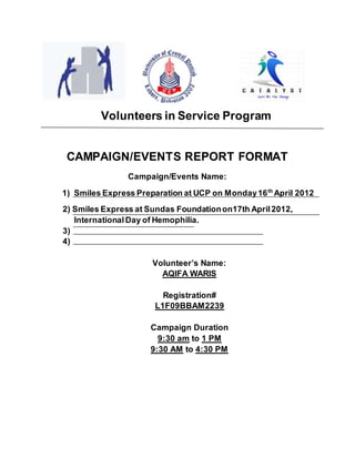 Volunteers in Service Program
CAMPAIGN/EVENTS REPORT FORMAT
Campaign/Events Name:
1) Smiles Express Preparation at UCP on Monday16th
April 2012
2) Smiles Express at Sundas Foundationon17th April2012,
InternationalDay of Hemophilia.
3)
4)
Volunteer’s Name:
AQIFA WARIS
Registration#
L1F09BBAM2239
Campaign Duration
9:30 am to 1 PM
9:30 AM to 4:30 PM
 