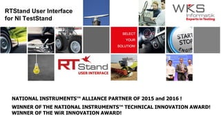RTStand User Interface
for NI TestStand
WINNER OF THE NATIONAL INSTRUMENTS™ TECHNICAL INNOVATION AWARD!
WINNER OF THE WiR INNOVATION AWARD!
NATIONAL INSTRUMENTS™ ALLIANCE PARTNER OF 2015 and 2016 !
 