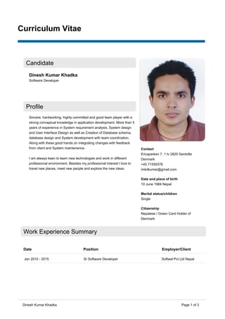 Page 1 of 3
Candidate
Dinesh Kumar Khadka
Software Developer
Profile
Sincere, hardworking, highly committed and good team player with a
strong conceptual knowledge in application development. More than 5
years of experience in System requirement analysis, System design
and User Interface Design as well as Creation of Database schema,
database design and System development with team coordination.
Along with these good hands on integrating changes with feedback
from client and System maintenance.
I am always keen to learn new technologies and work in different
professional environment. Besides my professional interest I love to
travel new places, meet new people and explore the new ideas.
Contact
Ericaparken 7, 1 tv 2820 Gentofte
Denmark
+45 71559376
imkdkumar@gmail.com
Date and place of birth
10 June 1984 Nepal
Marital status/children
Single
Citizenship
Nepalese / Green Card Holder of
Denmark
Work Experience Summary
Date Position Employer/Client
Jan 2010 - 2015 Sr Software Developer Softwel Pvt Ltd Nepal
Curriculum Vitae
Dinesh Kumar Khadka
 