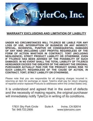 WARRANTY EXCLUSIONS AND LIMITATION OF LIABILITY
UNDER NO CIRCUMSTANCES WILL TYLERCO BE LIABLE FOR ANY
LOSS OF USE, INTERRUPTION OF BUSINESS OR ANY INDIRECT,
SPECIAL, INCIDENTAL, PUNITIVE OR CONSEQUENTIAL DAMAGES
OF ANY KIND (INCLUDING LOST PROFITS) REGARDLESS OF THE
FORM OF ACTION WHETHER IN CONTRACT, TORT (INCLUDING
NEGLIGENCE), STRICT PRODUCT LIABILITY OR OTHERWISE, EVEN
IF TYLERCO HAS BEEN ADVISED OF THE POSSIBILITY OF SUCH
DAMAGES. IN NO EVENT SHALL THE TOTAL LIABILITY OF TYLERCO
HEREUNDER EXCEED THE GREATER OF THE AMOUNT THE ORIGINAL
PURCHASER ACTUALLY PAID FOR THE PRODUCT GIVING RISE TO
SUCH LIABILITY, REGARDLESS OF THE CAUSE OF ACTION, IN
CONTRACT, TORT, STRICT LIABILITY OR OTHERWISE.
Please note that you are responsible for all shipping charges incurred in
returning an item for exchange or repair. TylerCo shall pay for return shipping
of repaired and/or replaced Products to addresses within the United States only.
It is understood and agreed that in the event of defects
and the necessity of making repairs, the original purchaser
will immediately notify TylerCo in writing of its conditions.
17831 Sky Park Circle Suite A Irvine, CA 92614
Tel: 949.723.2906 www.tylercoinc.com
 