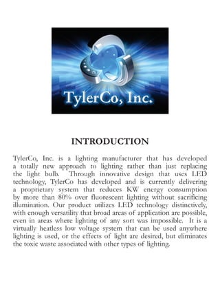 INTRODUCTION
TylerCo, Inc. is a lighting manufacturer that has developed
a totally new approach to lighting rather than just replacing
the light bulb. Through innovative design that uses LED
technology, TylerCo has developed and is currently delivering
a proprietary system that reduces KW energy consumption
by more than 80% over fluorescent lighting without sacrificing
illumination. Our product utilizes LED technology distinctively,
with enough versatility that broad areas of application are possible,
even in areas where lighting of any sort was impossible. It is a
virtually heatless low voltage system that can be used anywhere
lighting is used, or the effects of light are desired, but eliminates
the toxic waste associated with other types of lighting.
 