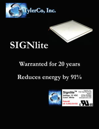 TylerCo, Inc.
17831 Sky Park Circle
Suite A
Irvine, 92614CA
Tel: 877.723.2900
www.tylercoinc.com
Patent#
8,092,034 B2US
SignliteTM
Voltage: 12 VDC
Color: White
SIGNlite
Warranted for 20 years
Reduces energy by 91%
 