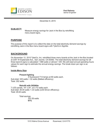 Paul Delaney
Senior Engineer
1515 Walnut Grove Avenue Rosemead, CA 91770
December 8, 2015
SUBJECT:
PURPOSE
BACKGROUND
Measure energy savings for Jack in the Box by retroﬁtting
menu board signs.
The purpose of this report is to collect the data on the total electricity demand savings by
retroﬁtting Jack in the Box menu board signs with TylerCo’s Signlite.
On November 12, 2015 TylerCo, Inc. retroﬁtted three menu boards at the Jack in the Box located
at 2291 W Esplanade Ave., San Jacinto, CA 92582. The total electricity demand savings for all
three back-lit signs is calculated = 968 watts or almost 1 kW. We will need annual operating hours
values for each sign to estimate the annual energy savings. The break down per sign is as
follows:
Inside Menu Sign
Present lighting
4 ﬂuorescent T12 lamps at 80 watts each.
Sub-total: 320 watts + 32 watts (Ballast eﬃciency)
Total: 352 watts
Retroﬁt with SIGNlite
7 LED panels, 18” x 24”, at 3.72 watts each.
Sub-total: 26.04 watts + 2.6 watts (LED Driver eﬃciency)
Total: 28.64 watts
Total savings:
323.36 watts
91%
 