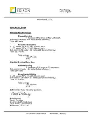 Paul Delaney
Senior Engineer
1515 Walnut Grove Avenue Rosemead, CA 91770
December 8, 2015
BACKGROUND
Outside Main Menu Sign
Present lighting
4 ﬂuorescent T12 lamps at 100 watts each.
Sub-total: 400 watts + 40 watts (Ballast eﬃciency)
Total: 440 watts
Retroﬁt with SIGNlite
4 LED panels, 15” x 46”, at 7.32 watts each
1 LED panels, 18” x 22”, at 3.84 watts each
Sub-total: 33.12 watts + 3.3 watts (LED Driver eﬃciency)
Total: 36.43 watts
Total savings:
403.57 watts
91%
Outside Greeting Menu Sign
Present lighting
4 ﬂuorescent T12 lamps at 60 watts each.
Sub-total: 240 watts + 24 watts (Ballast eﬃciency)
Total: 264 watts
Retroﬁt with SIGNlite
3 LED panels, 16” x 44”, at 7.08 watts each
Sub-total: 21.24 watts + 2.1 watts (LED Driver eﬃciency)
Total: 23.34 watts
Total savings:
240.66 watts
91%
Let me know if you have any questions.
Paul Delaney
Senior Engineer
Southern California Edison
1515 Walnut Grove Avenue
Rosemead, CA 91770
 