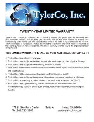 TWENTY-YEAR LIMITED WARRANTY
TylerCo, Inc. ("TylerCo") warrants, for a period of twenty (20) years from the shipment date
(the "Warranty Period"), that SIGNlite (the 'Product") will be free from defects in material and
workmanship under normal use. This warranty shall cover all the parts, to repair or replace the Product.
TylerCo will repair or replace any Product determined to be defective and which has been returned, at
the original purchaser's risk and expense. This limited warranty extends only to the original purchaser
of the Product.
THIS LIMITED WARRANTY SHALL BE VOID AND SHALL NOT APPLY IF:
1. Product has been altered in any way;
2. Product has been subjected to shock impact, electrical surge, or other physical damage;
3. Product has been subjected to tampering, misuse, or abuse;
4. Product has not been installed in accordance with the official TylerCo installation instructions
and specifications;
5. Product has not been connected to proper electrical source of supply;
6. Product has been subjected to corrosive atmosphere, excessive moisture, or abrasion;
7. Product has received any addition, alteration, or service not authorized by TylerCo;
8. Product has been operated using procedures other than those described and
recommended by TylerCo, unless such procedures have been authorized in writing by
TylerCo.
17831 Sky Park Circle Suite A Irvine, CA 92614
Tel: 949.723.2906 www.tylercoinc.com
 