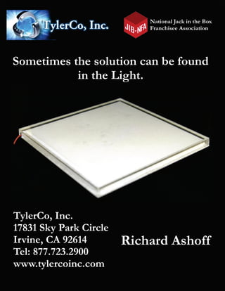 National Jack in the Box
Franchisee Association
Sometimes the solution can be found
in the Light.
TylerCo, Inc.
17831 Sky Park Circle
Irvine, CA 92614
Tel: 877.723.2900
www.tylercoinc.com
Richard Ashoff
 
