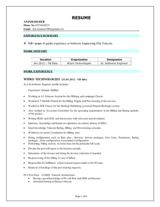 Page 1 of 6
RESUME
ANIMESH DEB
Phone No:-07276450555
E-mail: deb.animesh1989@gmail.com
EXPERIENCE SUMMARY
 5.0+ years of quality experience as Software Engineering IT& Telecom.
WORK HIST ORY
Duration Organization Designation
Jan 2012 – Till Date Wipro Technologies Sr. Software Engineer
WORK EXPERIENCE
WIPRO TECHNOLOGIES (31.01.2012 – Till date)
As a Sr.Software Engineer profile includes
Functional / Domain SkillSet:
 Working in A1 Telecom Austria for the Offering and campaign Cluster.
 Worked in T-Mobile Poland for the Billing Engine and Provisioning of the services.
 Worked in SFR France for the Desktop Publishing system & Prepaid Recharge system.
 Also worked as Associate Consultant for the upcoming requirements in the Billing and Rating modules
of the project.
 Writing HLDs and LLDs and discussions with end users and developers.
 Expertise, knowledge and hands on experience on various phases of SDLC.
 Good knowledge Telecom Rating, Billing and Provisioning concepts.
 Worked as an onsite Coordinator for Billing area.
 Doing configuration such as Rate plan , Services, Service packages, Free Units, Promotions, Rating
packages , Zone configuration, Customized Configuration.
 Performing billing activity on entire base for the particular bill cycle.
 Provide the post bill report to the business people.
 Generation of the invoice and doing the invoice correction if required.
 Re-processing of the billing in case of failure.
 Responsible for fulfillment of provisioned request made to the IN team.
 Removal of backlogs of the provisioning requests.
IN CALL-Flow- CAMEL Telecom Architecture:
 Having a good knowledge of IN call flow and GSM architecture.
 Attended training at Huawei telecom.
 