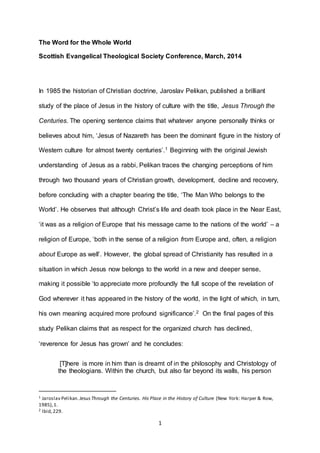 1
The Word for the Whole World
Scottish Evangelical Theological Society Conference, March, 2014
In 1985 the historian of Christian doctrine, Jaroslav Pelikan, published a brilliant
study of the place of Jesus in the history of culture with the title, Jesus Through the
Centuries. The opening sentence claims that whatever anyone personally thinks or
believes about him, ‘Jesus of Nazareth has been the dominant figure in the history of
Western culture for almost twenty centuries’.1 Beginning with the original Jewish
understanding of Jesus as a rabbi, Pelikan traces the changing perceptions of him
through two thousand years of Christian growth, development, decline and recovery,
before concluding with a chapter bearing the title, ‘The Man Who belongs to the
World’. He observes that although Christ’s life and death took place in the Near East,
‘it was as a religion of Europe that his message came to the nations of the world’ – a
religion of Europe, ‘both in the sense of a religion from Europe and, often, a religion
about Europe as well’. However, the global spread of Christianity has resulted in a
situation in which Jesus now belongs to the world in a new and deeper sense,
making it possible ‘to appreciate more profoundly the full scope of the revelation of
God wherever it has appeared in the history of the world, in the light of which, in turn,
his own meaning acquired more profound significance’.2 On the final pages of this
study Pelikan claims that as respect for the organized church has declined,
‘reverence for Jesus has grown’ and he concludes:
[T]here is more in him than is dreamt of in the philosophy and Christology of
the theologians. Within the church, but also far beyond its walls, his person
1 Jaroslav Pelikan. JesusThrough the Centuries. His Place in the History of Culture (New York: Harper & Row,
1985),1.
2 Ibid,229.
 