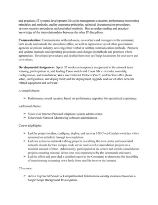 and practices; IT systems development life cycle management concepts; performance monitoring
principles and methods; quality assurance principles; technical documentation procedures;
systems security procedures and analytical methods. Has an understanding and practical
knowledge of the interrelationships between the other IT disciplines.
Communication: Communicates with end-users, co-workers and managers in the command,
both inside and outside the immediate office, as well as representatives of other government
agencies or private industry, utilizing either verbal or written communication methods. Prepares
and updates manuals and operating procedures and changes in methods and practices where
appropriate. Developed procedures and drafted them into self-help documents for end-users and
co-workers.
Developmental Assignment: Spent 52 weeks on temporary assignment to the network team
learning, participation in, and leading Cisco switch and Cisco fabric extender assembly,
configuration, and installation; Voice over Internet Protocol (VoIP) and Sectéra vIPer phone
setup, configuration, and deployment; and the deployment, upgrade and use of other network
related equipment and software.
Accomplishment:
➢ Performance award received based on performance appraisal for specialized experience.
Additional Duties:
➢ Voice over Internet Protocol telephone system administrator.
➢ Solarwinds Network Monitoring software administrator.
Career Highlights:
➢ Led the project to plan, configure, deploy, and recover 108 Cisco Catalyst switches which
remained on schedule through to completion.
➢ Led two extensive network cabling projects re-cabling the data center and associated
network closets for two campus wide server and switch consolidation projects in a
minimal amount of time. Additionally, participated in the server and switch consolidation
projects ensuring minimal down time was experienced by the commands end-users.
➢ Led the effort and provided a detailed report to the Command to determine the feasibility
of transitioning streaming news feeds from satellite to over the internet.
Clearance:
➢ Active Top Secret/Sensitive Compartmented Information security clearance based on a
Single Scope Background Investigation.
 