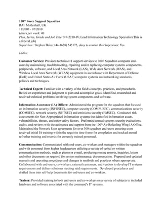 100th Force Support Squadron
RAF Mildenhall, UK
11/2003 - 07/2010
Hours per week: 40
Plan, Series, Grade and Job Title: NF-2210-IV, Lead Information Technology Specialist (This is
a federal job)
Supervisor: Stephen Bain (+44-1638) 545175, okay to contact this Supervisor: Yes
Duties:
Customer Service: Provided technical IT support services to 300+ Squadron computer end-
users by maintaining, troubleshooting, repairing and/or replacing computer systems components,
peripherals, software, and Local Area Network (LAN), Wide Area Network (WAN), and
Wireless Local Area Network (WLAN) equipment in accordance with Department of Defense
(DoD) and United States Air Force (USAF) computer systems and networking standards,
policies and techniques.
Technical Expert: Familiar with a variety of the field's concepts, practices, and procedures.
Relied on experience and judgment to plan and accomplish goals. Identified, researched and
resolved technical problems involving system components and software.
Information Assurance (IA) Officer: Administered the program for the squadron that focused
on information security (INFOSEC), computer security (COMPUSEC), communications security
(COMSEC), network security (NETSEC) and emissions security (EMSEC). Conducted risk
assessments for Non-Appropriated information systems that identified information assets,
vulnerabilities, threats, and other safety factors. Preformed annual systems security evaluations,
audits, and reviews with the assistance and support from the 100th Air Refueling Wing IA Office.
Maintained the Network User agreements for over 300 squadron end-users ensuring users
received initial IA training within the requisite time frame for completion and tracked annual
refresher training and records for currently trained personnel.
Communication: Communicated with end-users, co-workers and managers within the squadron
and with personnel from higher headquarters utilizing a variety of verbal or written
communication methods, such as phone or e-mail, producing routine reports, inquiries, letters
and other documents as required for system maintenance, documentation. Prepared and updated
manuals and operating procedures and changes in methods and practices where appropriate.
Collaborated with end-users, co-workers, external customers, and vendors to develop IT systems
requirements and deliver solutions meeting said requirements. Developed procedures and
drafted them into self-help documents for end-users and co-workers.
Trainer: Provided training to both end-users and co-workers on a variety of subjects to included
hardware and software associated with the command's IT systems.
 