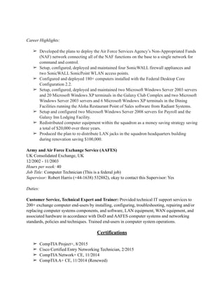 Career Highlights:
➢ Developed the plans to deploy the Air Force Services Agency’s Non-Appropriated Funds
(NAF) network connecting all of the NAF functions on the base to a single network for
command and control.
➢ Setup, configured, deployed and maintained four SonicWALL firewall appliances and
two SonicWALL SonicPoint WLAN access points.
➢ Configured and deployed 180+ computers installed with the Federal Desktop Core
Configuration 2.2.
➢ Setup, configured, deployed and maintained two Microsoft Windows Server 2003 servers
and 20 Microsoft Windows XP terminals in the Galaxy Club Complex and two Microsoft
Windows Server 2003 servers and 6 Microsoft Windows XP terminals in the Dining
Facilities running the Aloha Restaurant Point of Sales software from Radiant Systems.
➢ Setup and configured two Microsoft Windows Server 2008 servers for Payroll and the
Galaxy Inn Lodging Facility.
➢ Redistributed computer equipment within the squadron as a money saving strategy saving
a total of $20,000 over three years.
➢ Produced the plan to re-distribute LAN jacks in the squadron headquarters building
during renovation saving $100,000.
Army and Air Force Exchange Service (AAFES)
UK Consolidated Exchange, UK
12/2002 - 11/2003
Hours per week: 40
Job Title: Computer Technician (This is a federal job)
Supervisor: Robert Harris (+44-1638) 532882), okay to contact this Supervisor: Yes
Duties:
Customer Service, Technical Expert and Trainer: Provided technical IT support services to
200+ exchange computer end-users by installing, configuring, troubleshooting, repairing and/or
replacing computer systems components, and software, LAN equipment, WAN equipment, and
associated hardware in accordance with DoD and AAFES computer systems and networking
standards, policies and techniques. Trained end-users in computer system operations.
Certifications
➢ CompTIA Project+, 8/2015
➢ Cisco Certified Entry Networking Technician, 2/2015
➢ CompTIA Network+ CE, 11/2014
➢ CompTIAA+ CE, 11/2014 (Renewed)
 