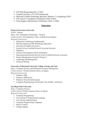 ➢ CIW Web Design Specialist, 11/2014
➢ CompTIA Security+ CE, 9/2014 (Renewed)
➢ Microsoft Certified Technology Specialist: Windows 7, Configuring, 6/2011
➢ ITIL Version 3 Foundation Certification, EXIN, 8/2010
➢ Client Support Administrator Certification, USAF, 11/2003
Education
Western Governors University
9/2014 - Present
Major: B.S. Information Technology—Security
Credits Earned: 20 Competency Units, working toward degree.
Relevant Coursework:
• Information Technology Fundamentals
• Web Development (CIW Web Design Specialist)
• Networks (CompTIA Network+)
• Security (Cisco Certified Network Associate Security)
• Databases
• Software Development (JAVA and Python)
• Interconnecting Network Devices (Cisco Certified Network Associate)
• Project Management (CompTIA Project+)
• Leadership and Management
• Technical Writing
University of Maryland University College, Europe and Asia
Major: Computer Science and Information Systems Management
Credits Earned: 120 plus Semester hours, no degree.
Relevant Coursework:
• Windows 2000
• Windows 2000 Server
• Windows Network Infrastructure
• Computer Programming with Pseudo Code, BASIC, and Pascal
San Diego State University
Major: Computer Science
Credits Earned: 90 plus Semester hours, no degree.
Relevant Coursework:
• Computer Programming
• Unix and the C Programming Language
• Unix System Administration
• Computer Programming Languages
• Physics I and II
• College Algebra
 
