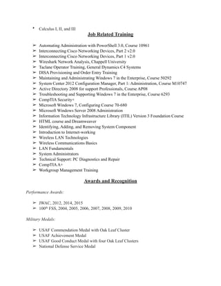 • Calculus I, II, and III
Job Related Training
➢ Automating Administration with PowerShell 3.0, Course 10961
➢ Interconnecting Cisco Networking Devices, Part 2 v2.0
➢ Interconnecting Cisco Networking Devices, Part 1 v2.0
➢ Wireshark Network Analysis, Chappell University
➢ Taclane Operator Training, General Dynamics C4 Systems
➢ DISA Provisioning and Order Entry Training
➢ Maintaining and Administrating Windows 7 in the Enterprise, Course 50292
➢ System Center 2012 Configuration Manager, Part 1: Administration, Course M10747
➢ Active Directory 2008 for support Professionals, Course AP08
➢ Troubleshooting and Supporting Windows 7 in the Enterprise, Course 6293
➢ CompTIA Security+
➢ Microsoft Windows 7, Configuring Course 70-680
➢ Microsoft Windows Server 2008 Administration
➢ Information Technology Infrastructure Library (ITIL) Version 3 Foundation Course
➢ HTML course and Dreamweaver
➢ Identifying, Adding, and Removing System Component
➢ Introduction to Internet-working
➢ Wireless LAN Technologies
➢ Wireless Communications Basics
➢ LAN Fundamentals
➢ System Administrators
➢ Technical Support: PC Diagnostics and Repair
➢ CompTIAA+
➢ Workgroup Management Training
Awards and Recognition
Performance Awards:
➢ JWAC, 2012, 2014, 2015
➢ 100th FSS, 2004, 2005, 2006, 2007, 2008, 2009, 2010
Military Medals:
➢ USAF Commendation Medal with Oak Leaf Cluster
➢ USAF Achievement Medal
➢ USAF Good Conduct Medal with four Oak Leaf Clusters
➢ National Defense Service Medal
 