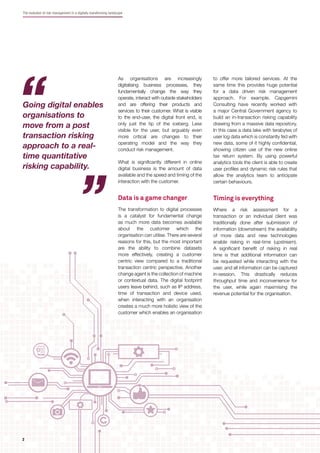 The evolution of risk management in a digitally transforming landscape
As organisations are increasingly
digitalising business processes, they
fundamentally change the way they
operate, interact with outside stakeholders
and are offering their products and
services to their customer. What is visible
to the end-user, the digital front end, is
only just the tip of the iceberg. Less
visible for the user, but arguably even
more critical are changes to their
operating model and the way they
conduct risk management.
What is signiﬁcantly different in online
digital business is the amount of data
available and the speed and timing of the
interaction with the customer.
Data is a game changer
The transformation to digital processes
is a catalyst for fundamental change
as much more data becomes available
about the customer which the
organisation can utilise. There are several
reasons for this, but the most important
are the ability to combine datasets
more effectively, creating a customer
centric view compared to a traditional
transaction centric perspective. Another
change agent is the collection of machine
or contextual data. The digital footprint
users leave behind, such as IP address,
time of transaction and device used,
when interacting with an organisation
creates a much more holistic view of the
customer which enables an organisation
to offer more tailored services. At the
same time this provides huge potential
for a data driven risk management
approach. For example, Capgemini
Consulting have recently worked with
a major Central Government agency to
build an in-transaction risking capability
drawing from a massive data repository.
In this case a data lake with terabytes of
user log data which is constantly fed with
new data, some of it highly conﬁdential,
showing citizen use of the new online
tax return system. By using powerful
analytics tools the client is able to create
user proﬁles and dynamic risk rules that
allow the analytics team to anticipate
certain behaviours.
Timing is everything
Where a risk assessment for a
transaction or an individual client was
traditionally done after submission of
information (downstream) the availability
of more data and new technologies
enable risking in real-time (upstream).
A signiﬁcant beneﬁt of risking in real
time is that additional information can
be requested while interacting with the
user, and all information can be captured
in-session. This drastically reduces
throughput time and inconvenience for
the user, while again maximising the
revenue potential for the organisation.
Going digital enables
organisations to
move from a post
transaction risking
approach to a real-
time quantitative
risking capability.
22
 