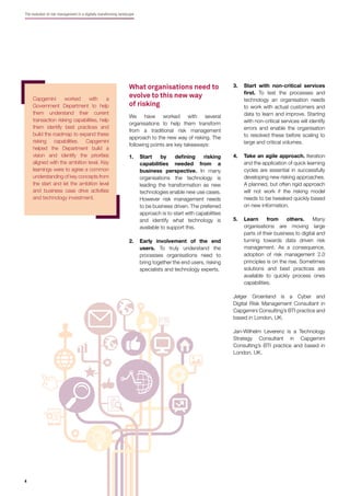 4
The evolution of risk management in a digitally transforming landscape
What organisations need to
evolve to this new way
of risking
We have worked with several
organisations to help them transform
from a traditional risk management
approach to the new way of risking. The
following points are key takeaways:
1. Start by deﬁning risking
capabilities needed from a
business perspective. In many
organisations the technology is
leading the transformation as new
technologies enable new use cases.
However risk management needs
to be business driven. The preferred
approach is to start with capabilities
and identify what technology is
available to support this.
2. Early involvement of the end
users. To truly understand the
processes organisations need to
bring together the end users, risking
specialists and technology experts.
Capgemini worked with a
Government Department to help
them understand their current
transaction risking capabilities, help
them identify best practices and
build the roadmap to expand these
risking capabilities. Capgemini
helped the Department build a
vision and identify the priorities
aligned with the ambition level. Key
learnings were to agree a common
understanding of key concepts from
the start and let the ambition level
and business case drive activities
and technology investment.
3. Start with non-critical services
ﬁrst. To test the processes and
technology an organisation needs
to work with actual customers and
data to learn and improve. Starting
with non-critical services will identify
errors and enable the organisation
to resolved these before scaling to
large and critical volumes.
4. Take an agile approach. Iteration
and the application of quick learning
cycles are essential in successfully
developing new risking approaches.
A planned, but often rigid approach
will not work if the risking model
needs to be tweaked quickly based
on new information.
5. Learn from others. Many
organisations are moving large
parts of their business to digital and
turning towards data driven risk
management. As a consequence,
adoption of risk management 2.0
principles is on the rise. Sometimes
solutions and best practices are
available to quickly process ones
capabilities.
Jelger Groenland is a Cyber and
Digital Risk Management Consultant in
Capgemini Consulting’s BTI practice and
based in London, UK.
Jan-Wilhelm Leverenz is a Technology
Strategy Consultant in Capgemini
Consulting’s BTI practice and based in
London, UK.
 