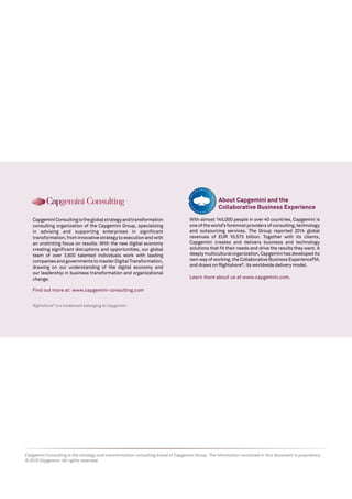 Rightshore®
is a trademark belonging to Capgemini
CapgeminiConsultingistheglobalstrategyandtransformation
consulting organization of the Capgemini Group, specializing
in advising and supporting enterprises in significant
transformation,frominnovativestrategytoexecutionandwith
an unstinting focus on results. With the new digital economy
creating significant disruptions and opportunities, our global
team of over 3,600 talented individuals work with leading
companiesandgovernmentstomasterDigitalTransformation,
drawing on our understanding of the digital economy and
our leadership in business transformation and organizational
change.
Find out more at: www.capgemini-consulting.com
About Capgemini and the
Collaborative Business Experience
Capgemini Consulting is the strategy and transformation consulting brand of Capgemini Group. The information contained in this document is proprietary.
© 2015 Capgemini. All rights reserved.
With almost 145,000 people in over 40 countries, Capgemini is
oneoftheworld’sforemostprovidersofconsulting,technology
and outsourcing services. The Group reported 2014 global
revenues of EUR 10.573 billion. Together with its clients,
Capgemini creates and delivers business and technology
solutions that fit their needs and drive the results they want. A
deeply multicultural organization, Capgemini has developed its
own way of working, the Collaborative Business ExperienceTM,
and draws on Rightshore®
, its worldwide delivery model.
Learn more about us at www.capgemini.com.
 