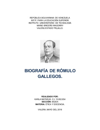 REPÚBLICA BOLIVARIANA DE VENEZUELA
M.P.P. PARA LA EDUCACIÓN SUPERIOR
INSTITUTO UNIVERSITARIO DE TECNOLOGÍA
MARIO BRICEÑO IRAGORRY
VALERA ESTADO TRUJILLO.
BIOGRAFÍA DE RÓMULO
GALLEGOS.
REALIZADO POR:
KARLA MATHEUS. C.I. 15.952.854
SECCIÓN: B52EA
MATERIA: ÉTICA Y DOCENCIA.
VALERA, MAYO DEL 2018
 