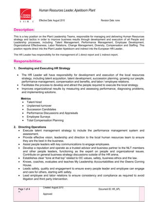 Human Resources Leader, Apeldoorn Plant
Effective Date: August 2010 Revision Date: none
Document ID: HR_APLPage 1 of 4
D
Created: August 2010
Approved:
Description:
This is a key position on the Plant Leadership Teams, responsible for managing and delivering Human Resources
strategy and tactics in order to improve business results through development and execution of all People and
Leadership processes, including: Talent Management, Performance Management, Employee Development,
Organizational Effectiveness, Labor Relations, Change Management, Diversity, Compensation and Staffing. This
position reports direct into the Plant Leader Apeldoorn and indirect into the European HR Leader.
The HR Leader has responsibility for the management of 1 direct report and 1 indirect report.
Responsibilities:
1. Developing and Executing HR Strategy
• The HR Leader will have responsibility for development and execution of the local resources
strategy, including talent acquisition, talent development, succession planning, growing our people,
performance management, compensation and benefits, and labor / employee relations.
• Facilitates the process to develop and attract the people required to execute the local strategy.
• Improves organizational results by measuring and assessing performance, diagnosing problems,
and implementing solutions.
Metrics
• Talent hired
• Unplanned turnover
• Succession Candidates
• Performance Discussions and Appraisals
• Employee Surveys
• Total Compensation Planning
2. Directing Operations
• Execute talent management strategy to include the performance management system and
assessment.
• Provide effective vision, leadership and direction to the local human resources team to ensure
they are the best in the business.
• Assist people leaders with key communications to engage employees.
• Develop a reputation and operate as a trusted advisor and business partner to the NLT members
and other people leaders, functioning as the expert on people and organizational issues.
Contribute on general business strategy discussions outside of the HR arena.
• Establishes clear “tone at that top” related to OC values, safety, business ethics and the law.
• Knows, coaches, evaluates and teaches My Leadership Accountabilities and the Owens Corning
House.
• Leads safety, quality and engagement to ensure every people leader and employee can engage
and care for others, starting with safety.
• Lead employee and labor relations to ensure consistency and compliance as required to avoid
litigation and third party intervention.
 