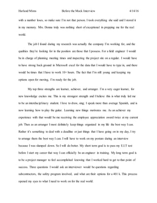 Harland Mims Before the Mock Interview 4/14/16
with a number loses, so make sure I’m not that person. I took everything she said and I stored it
in my memory. Mrs. Donna truly was nothing short of exceptional in prepping me for the real
world.
The job I found during my research was actually the company I’m working for, and the
qualities they’re looking for in the position are those that I possess. For a field engineer I would
be in charge of planning meeting times and inspecting the project site on a regular. I would have
to have strong back ground in Microsoft excel for the data that I would have to type in, and there
would be times that I have to work 10+ hours. The fact that I’m still young and keeping my
options open for moving, I’m ready for the job.
My top three strengths are learner, achiever, and arranger. I’m a very eager learner, for
new knowledge excites me. This is my strongest strength and I believe this is what truly led me
to be an interdisciplinary student. I love to draw, sing; I speak more than average Spanish, and is
now learning how to play the guitar. Learning new things motivates me. As an achiever my
experience with that would be me receiving the employee appreciation award twice at my current
job. Then as an arranger I most definitely keep things organized in my life the best way I can.
Rather it’s something to deal with a deadline or just things that I have going on in my day, I try
to arrange them the best way I can. I will have to work on my posture during an interview
because I was slumped down. So I will do better. My short term goal is to pass my E.I.T test
before I start my career that way I can officially be an engineer in training. My long term goal is
to be a project manager to feel accomplished knowing that I worked hard to get to that point of
success. Three questions I would ask an interviewer would be questions regarding
subcontractors, the safety program involved, and what are their options for a 401 k. This process
opened my eyes to what I need to work on for the real world.
 