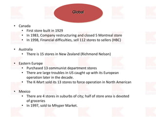 Global
• Canada
• First store built in 1929
• In 1983, Company restructuring and closed 5 Montreal store
• In 1998, Financial difficulties, sell 112 stores to sellers (HBC)
• Australia
• There is 15 stores in New Zealand (Richmond Nelson)
• Eastern Europe
• Purchased 13 communist department stores
• There are large troubles in US caught up with its European
operation later in the decade.
• The K-Mart sold its 13 stores to force operation in North American
• Mexico
• There are 4 stores in suburbs of city; half of store area is devoted
of groceries
• In 1997, sold to Mhyper Market.
 