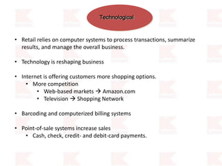 Technological
• Retail relies on computer systems to process transactions, summarize
results, and manage the overall business.
• Technology is reshaping business
• Internet is offering customers more shopping options.
• More competition
• Web-based markets  Amazon.com
• Television  Shopping Network
• Barcoding and computerized billing systems
• Point-of-sale systems increase sales
• Cash, check, credit- and debit-card payments.
 