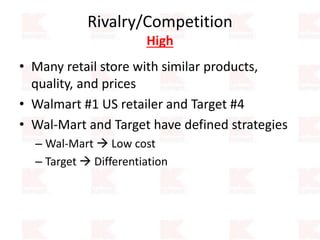 Rivalry/Competition
High
• Many retail store with similar products,
quality, and prices
• Walmart #1 US retailer and Target #4
• Wal-Mart and Target have defined strategies
– Wal-Mart  Low cost
– Target  Differentiation
 