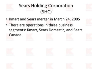 Sears Holding Corporation
(SHC)
• Kmart and Sears merger in March 24, 2005
• There are operations in three business
segments: Kmart, Sears Domestic, and Sears
Canada.
 