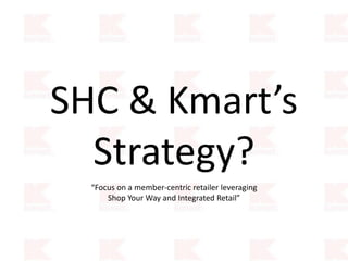 SHC & Kmart’s
Strategy?
“Focus on a member-centric retailer leveraging
Shop Your Way and Integrated Retail”
 