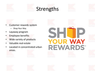 Strengths
• Customer rewards system
– Shop Your Way
• Layaway program
• Employee benefits
• Wide variety of products
• Valuable real-estate
• Located in concentrated urban
areas.
 