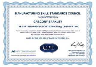 MANUFACTURING SKILL STANDARDS COUNCIL
HAS CONFERRED UPON
GREGORY BARKLEY
THE CERTIFIED PRODUCTION TECHNICIANAE CERTIFICATION
For the successful completion of all four CPT production technician assessments in the areas of
SAFETY, QUALITY PRACTICE & MEASUREMENT, MANUFACTURING PROCESSES
AND PRODUCTION, MAINTENANCE AWARENESS.
GIVEN ON THIS 10TH DAY OF MARCH IN THE YEAR 2016
Certification can be verified at verify.msscusa.org
CHIEF EXECUTIVE OFFICER
Candidate ID: A46861
Expiration Date: 3/10/2021
Certification Date: 3/10/2016
 