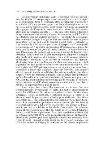 70 POLITIQUE INTERNATIONALE
Les entreprises immergées dans l’économie « réelle » ressen-
tent les dégâts (l’entropie) que cause un modèle extractif drogué
à la croissance. Pour y remédier, elles développent l’économie
circulaire (EC) en prenant appui sur les technologies vertes et
les ressources renouvelables. Leur souci n’est plus uniquement
de « gagner de l’argent », mais aussi d’« utiliser les ressources
dans une perspective durable » — une nouvelle donne à laquelle
le système monétaire devra s’adapter. Si une usine de l’EC utilise
les déchets comme matière première, l’impératif de croissance
des monnaies de type F exige un flux entrant de déchets toujours
plus élevé, ce qui fait que le résultat global reste «  extractif  ».
Les acteurs de l’EC savent que, dans la perspective d’un objectif
économique réel, apporter une fonction (l’éclairage) est plus effi-
cace que de vendre des produits (des lampes). Ils sont conscients
que l’économie du partage est la mieux à même de fournir cette
fonction, dans la mesure où elle encourage les citoyens à partager
des outils et à proposer des services via les CC comme médium
d’échange « abondant ». Les acteurs du secteur de l’EC deman-
dent actuellement aux politiques d’établir un cadre concurrentiel
équitable qui leur permette de survivre sur le marché mondial. Les
entreprises de l’EC qui comprennent cet enjeu seront sans doute
conduites à nouer des alliances (avec des citoyens, des acteurs
de l’économie sociale et solidaire, des services publics, des cher-
cheurs, voire des banques éthiques) afin d’exiger des politiques
qu’ils diversifient le système monétaire et fassent une place aux
CC. Si l’EC était autorisée (ou obligée par la fiscalité) à fonction-
ner en utilisant des CC à but environnemental et social, son objec-
tif final se rapprocherait à pas de géant.
Autre signal fort : des villes montrent la voie en créant des
environnements dynamiques et verts. Le faible cloisonnement
entre les différentes directions et services traitant de domaines
adjacents (telles la mobilité, l’inclusion sociale, la santé et la
finance) rend la gouvernance urbaine plus résiliente. Les villes
ressentent aussi plus directement la prospérité réelle de leurs habi-
tants. Les responsables politiques locaux peuvent plus facilement
s’asseoir autour de la table avec les citoyens, les acteurs de l’éco-
nomie sociale et solidaire et les chefs d’entreprise. Ce volonta-
risme et cette sagesse des villes qui créent des systèmes d’échange
locaux se diffusent rapidement. Avec une population urbaine qui
représentera bientôt 70 % de la population mondiale, la décentra-
lisation du pouvoir politique apparaît comme une tendance irré-
versible dont l’impact se fera sentir sur le système financier. En
2014, les maires de Calgary et de Gand ont été classés au premier
 