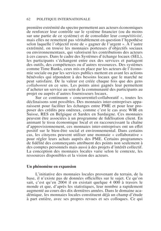 62 POLITIQUE INTERNATIONALE
première extrémité du spectre permettent aux acteurs économiques
de renforcer leur contrôle sur le système financier (ou du moins
sur une partie de ce système) et de consolider leur compétitivité,
mais elles ne remettent pas véritablement en question l’hypothèse
selon laquelle l’objectif reste de « gagner de l’argent ». À l’autre
extrémité, on trouve les monnaies porteuses d’objectifs sociaux
ou environnementaux, qui valorisent les contributions des acteurs
à ces causes. Dans le cadre des Systèmes d’échange locaux (SEL),
les participants s’échangent entre eux des services et partagent
des outils, des compétences ou d’autres ressources. Des systèmes
comme Time Banks, ceux mis en place par les acteurs de l’écono-
mie sociale ou par les services publics mettent en avant les actions
bénévoles qui répondent à des besoins locaux que le marché ne
peut satisfaire. De la valeur est créée chaque fois que des gens
collaborent en ce sens. Les points ainsi gagnés leur permettent
d’acheter un service au sein de la communauté des participants au
projet ou auprès d’autres fournisseurs locaux.
Sur ce continuum «  concurrentiel-collaboratif  », toutes les
déclinaisons sont possibles. Des monnaies inter-entreprises appa-
raissent pour faciliter les échanges entre PME et pour leur pro-
poser des crédits peu onéreux, comme c’est le cas avec WIR en
Suisse, RES en Belgique et Sardex en Sardaigne. Ces monnaies
peuvent être associées à un programme de fidélisation client. En
animant le tissu économique local et en raccourcissant la chaîne
d’approvisionnement, ces monnaies inter-entreprises ont un effet
positif sur le bien-être social et environnemental. Dans certains
cas, les citoyens peuvent utiliser une monnaie « collaborative »
pour régler leurs achats auprès des PME. Certains programmes
de fidélité des commerçants attribuent des points non seulement à
des comptes personnels mais aussi à des projets d’intérêt collectif.
La conception des monnaies locales varie selon le contexte, les
ressources disponibles et la vision des acteurs.
Un phénomène en expansion
L’initiative des monnaies locales provenant du terrain, de la
base, il n’existe pas de données officielles sur le sujet. Ce qu’on
sait, c’est qu’en 2004  il en existait quelque 4  000  à travers le
monde et que, d’après les statistiques, leur nombre a rapidement
augmenté au cours des dix dernières années. Dans le domaine aca-
démique, les monnaies locales constituent déjà un champ d’étude
à part entière, avec ses propres revues et ses colloques. Ce qui
 