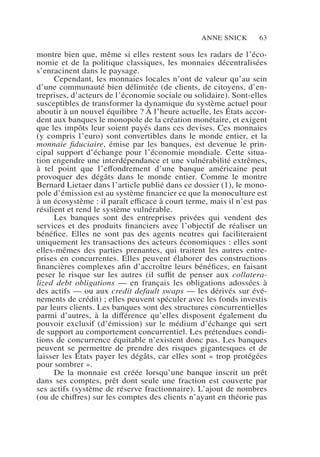 Anne Snick 63
montre bien que, même si elles restent sous les radars de l’éco-
nomie et de la politique classiques, les monnaies décentralisées
s’enracinent dans le paysage.
Cependant, les monnaies locales n’ont de valeur qu’au sein
d’une communauté bien délimitée (de clients, de citoyens, d’en-
treprises, d’acteurs de l’économie sociale ou solidaire). Sont-elles
susceptibles de transformer la dynamique du système actuel pour
aboutir à un nouvel équilibre ? À l’heure actuelle, les États accor-
dent aux banques le monopole de la création monétaire, et exigent
que les impôts leur soient payés dans ces devises. Ces monnaies
(y compris l’euro) sont convertibles dans le monde entier, et la
monnaie fiduciaire, émise par les banques, est devenue le prin-
cipal support d’échange pour l’économie mondiale. Cette situa-
tion engendre une interdépendance et une vulnérabilité extrêmes,
à tel point que l’effondrement d’une banque américaine peut
provoquer des dégâts dans le monde entier. Comme le montre
Bernard Lietaer dans l’article publié dans ce dossier (1), le mono-
pole d’émission est au système financier ce que la monoculture est
à un écosystème : il paraît efficace à court terme, mais il n’est pas
résilient et rend le système vulnérable.
Les banques sont des entreprises privées qui vendent des
services et des produits financiers avec l’objectif de réaliser un
bénéfice. Elles ne sont pas des agents neutres qui faciliteraient
uniquement les transactions des acteurs économiques : elles sont
elles-mêmes des parties prenantes, qui traitent les autres entre-
prises en concurrentes. Elles peuvent élaborer des constructions
financières complexes afin d’accroître leurs bénéfices, en faisant
peser le risque sur les autres (il suffit de penser aux collatera-
lized debt obligations — en français les obligations adossées à
des actifs — ou aux credit default swaps — les dérivés sur évé-
nements de crédit) ; elles peuvent spéculer avec les fonds investis
par leurs clients. Les banques sont des structures concurrentielles
parmi d’autres, à la différence qu’elles disposent également du
pouvoir exclusif (d’émission) sur le médium d’échange qui sert
de support au comportement concurrentiel. Les prétendues condi-
tions de concurrence équitable n’existent donc pas. Les banques
peuvent se permettre de prendre des risques gigantesques et de
laisser les États payer les dégâts, car elles sont « trop protégées
pour sombrer ».
De la monnaie est créée lorsqu’une banque inscrit un prêt
dans ses comptes, prêt dont seule une fraction est couverte par
ses actifs (système de réserve fractionnaire). L’ajout de nombres
(ou de chiffres) sur les comptes des clients n’ayant en théorie pas
 