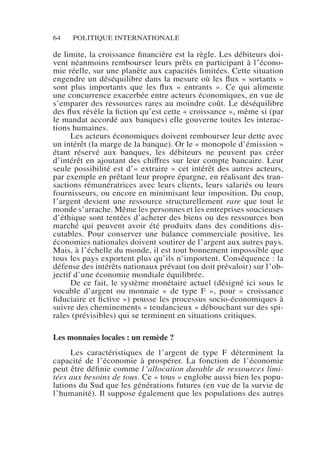64 POLITIQUE INTERNATIONALE
de limite, la croissance financière est la règle. Les débiteurs doi-
vent néanmoins rembourser leurs prêts en participant à l’écono-
mie réelle, sur une planète aux capacités limitées. Cette situation
engendre un déséquilibre dans la mesure où les flux « sortants »
sont plus importants que les flux «  entrants  ». Ce qui alimente
une concurrence exacerbée entre acteurs économiques, en vue de
s’emparer des ressources rares au moindre coût. Le déséquilibre
des flux révèle la fiction qu’est cette « croissance », même si (par
le mandat accordé aux banques) elle gouverne toutes les interac-
tions humaines.
Les acteurs économiques doivent rembourser leur dette avec
un intérêt (la marge de la banque). Or le « monopole d’émission »
étant réservé aux banques, les débiteurs ne peuvent pas créer
d’intérêt en ajoutant des chiffres sur leur compte bancaire. Leur
seule possibilité est d’« extraire » cet intérêt des autres acteurs,
par exemple en prêtant leur propre épargne, en réalisant des tran-
sactions rémunératrices avec leurs clients, leurs salariés ou leurs
fournisseurs, ou encore en minimisant leur imposition. Du coup,
l’argent devient une ressource structurellement rare que tout le
monde s’arrache. Même les personnes et les entreprises soucieuses
d’éthique sont tentées d’acheter des biens ou des ressources bon
marché qui peuvent avoir été produits dans des conditions dis-
cutables. Pour conserver une balance commerciale positive, les
économies nationales doivent soutirer de l’argent aux autres pays.
Mais, à l’échelle du monde, il est tout bonnement impossible que
tous les pays exportent plus qu’ils n’importent. Conséquence : la
défense des intérêts nationaux prévaut (ou doit prévaloir) sur l’ob-
jectif d’une économie mondiale équilibrée.
De ce fait, le système monétaire actuel (désigné ici sous le
vocable d’argent ou monnaie « de type F », pour «  croissance
fiduciaire et fictive ») pousse les processus socio-économiques à
suivre des cheminements « tendancieux » débouchant sur des spi-
rales (prévisibles) qui se terminent en situations critiques.
Les monnaies locales : un remède ?
Les caractéristiques de l’argent de type F déterminent la
capacité de l’économie à prospérer. La fonction de l’économie
peut être définie comme l’allocation durable de ressources limi-
tées aux besoins de tous. Ce « tous » englobe aussi bien les popu-
lations du Sud que les générations futures (en vue de la survie de
l’humanité). Il suppose également que les populations des autres
 