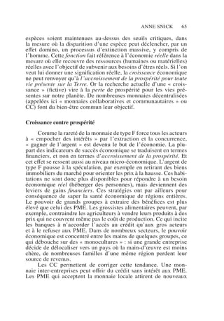 Anne Snick 65
espèces soient maintenues au-dessus des seuils critiques, dans
la mesure où la disparition d’une espèce peut déclencher, par un
effet domino, un processus d’extinction massive, y compris de
l’homme. Cette fonction fait référence à l’économie réelle dans la
mesure où elle recouvre des ressources (humaines ou matérielles)
réelles avec l’objectif de subvenir aux besoins d’êtres réels. Si l’on
veut lui donner une signification réelle, la croissance économique
ne peut renvoyer qu’à l’accroissement de la prospérité pour toute
vie présente sur la Terre. Or la recherche actuelle d’une « crois-
sance » (fictive) vire à la perte de prospérité pour les vies pré-
sentes sur notre planète. De nombreuses monnaies décentralisées
(appelées ici « monnaies collaboratives et communautaires » ou
CC) font du bien-être commun leur objectif.
Croissance contre prospérité
Comme la rareté de la monnaie de type F force tous les acteurs
à «  empocher des intérêts  » par l’extraction et la concurrence,
« gagner de l’argent » est devenu le but de l’économie. La plu-
part des indicateurs de succès économique se traduisent en termes
financiers, et non en termes d’accroissement de la prospérité. Et
cet effet se ressent aussi au niveau micro-économique. L’argent de
type F pousse à la spéculation, par exemple en retirant des biens
immobiliers du marché pour orienter les prix à la hausse. Ces habi-
tations ne sont donc plus disponibles pour répondre à un besoin
économique réel (héberger des personnes), mais deviennent des
leviers de gains financiers. Ces stratégies ont par ailleurs pour
conséquence de saper la santé économique de régions entières.
Le pouvoir de grands groupes à extraire des bénéfices est plus
élevé que celui des PME. Les grossistes alimentaires peuvent, par
exemple, contraindre les agriculteurs à vendre leurs produits à des
prix qui ne couvrent même pas le coût de production. Ce qui incite
les banques à n’accorder l’accès au crédit qu’aux gros acteurs
et à le refuser aux PME. Dans de nombreux secteurs, le pouvoir
économique est concentré entre les mains de quelques groupes, ce
qui débouche sur des « monocultures » : si une grande entreprise
décide de délocaliser vers un pays où la main-d’œuvre est moins
chère, de nombreuses familles d’une même région perdent leur
source de revenus.
Les CC permettent de corriger cette tendance. Une mon-
naie inter-entreprises peut offrir du crédit sans intérêt aux PME.
Les PME qui acceptent la monnaie locale attirent de nouveaux
 