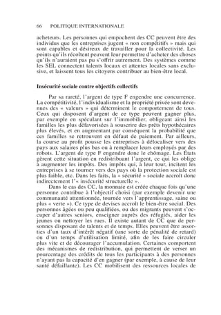 66 POLITIQUE INTERNATIONALE
acheteurs. Les personnes qui empochent des CC peuvent être des
individus que les entreprises jugent « non compétitifs » mais qui
sont capables et désireux de travailler pour la collectivité. Les
points qu’ils récoltent peuvent leur permettre d’acheter des choses
qu’ils n’auraient pas pu s’offrir autrement. Des systèmes comme
les SEL connectent talents locaux et attentes locales sans exclu-
sive, et laissent tous les citoyens contribuer au bien-être local.
Insécurité sociale contre objectifs collectifs
Par sa rareté, l’argent de type F engendre une concurrence.
La compétitivité, l’individualisme et la propriété privée sont deve-
nues des « valeurs » qui déterminent le comportement de tous.
Ceux qui disposent d’argent de ce type peuvent gagner plus,
par exemple en spéculant sur l’immobilier, obligeant ainsi les
familles les plus défavorisées à souscrire des prêts hypothécaires
plus élevés, et en augmentant par conséquent la probabilité que
ces familles se retrouvent en défaut de paiement. Par ailleurs,
la course au profit pousse les entreprises à délocaliser vers des
pays aux salaires plus bas ou à remplacer leurs employés par des
robots. L’argent de type F engendre donc le chômage. Les États
gèrent cette situation en redistribuant l’argent, ce qui les oblige
à augmenter les impôts. Des impôts qui, à leur tour, incitent les
entreprises à se tourner vers des pays où la protection sociale est
plus faible, etc. Dans les faits, la « sécurité » sociale accroît donc
indirectement l’« insécurité structurelle ».
Dans le cas des CC, la monnaie est créée chaque fois qu’une
personne contribue à l’objectif choisi (par exemple devenir une
communauté attentionnée, tournée vers l’apprentissage, saine ou
plus « verte »). Ce type de devises accroît le bien-être social. Des
personnes âgées ou peu qualifiées, ou des migrants peuvent s’oc-
cuper d’autres seniors, enseigner auprès des réfugiés, aider les
jeunes ou nettoyer les rues. Il existe autant de CC que de per-
sonnes disposant de talents et de temps. Elles peuvent être assor-
ties d’un taux d’intérêt négatif (une sorte de pénalité de retard)
ou d’un temps d’utilisation limité, afin de les faire circuler
plus vite et de décourager l’accumulation. Certaines comportent
des mécanismes de redistribution, qui permettent de verser un
pourcentage des crédits de tous les participants à des personnes
n’ayant pas la capacité d’en gagner (par exemple, à cause de leur
santé défaillante). Les CC mobilisent des ressources locales de
 